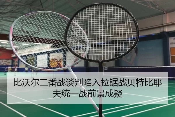 比沃尔二番战谈判陷入拉锯战贝特比耶夫统一战前景成疑