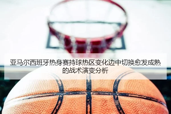 亚马尔西班牙热身赛持球热区变化边中切换愈发成熟的战术演变分析